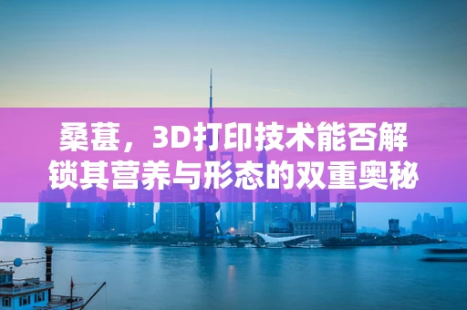 桑葚，3D打印技术能否解锁其营养与形态的双重奥秘？
