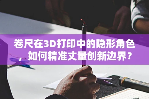 卷尺在3D打印中的隐形角色，如何精准丈量创新边界？