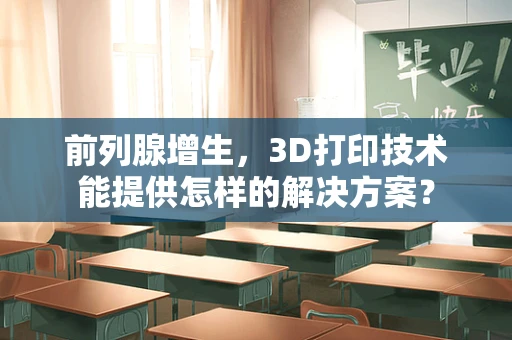 前列腺增生，3D打印技术能提供怎样的解决方案？