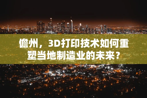 儋州，3D打印技术如何重塑当地制造业的未来？