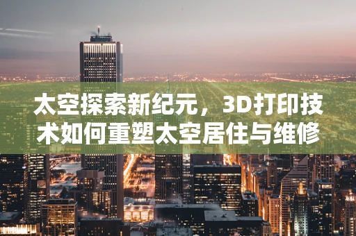 太空探索新纪元，3D打印技术如何重塑太空居住与维修？