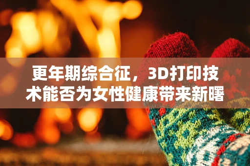 更年期综合征，3D打印技术能否为女性健康带来新曙光？