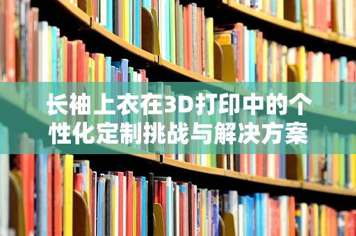 长袖上衣在3D打印中的个性化定制挑战与解决方案