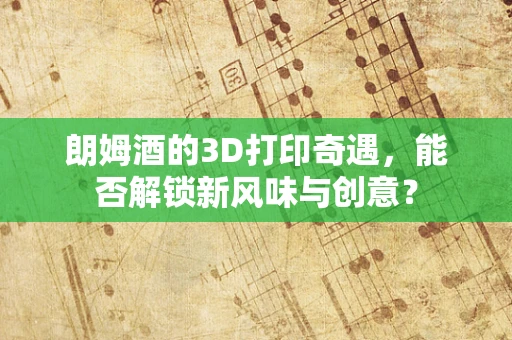 朗姆酒的3D打印奇遇，能否解锁新风味与创意？