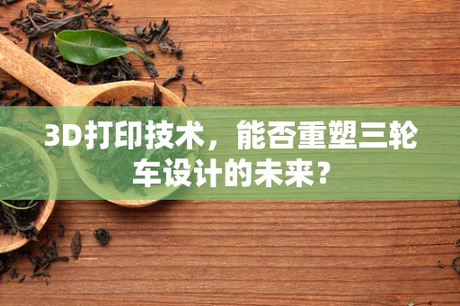 3D打印技术，能否重塑三轮车设计的未来？