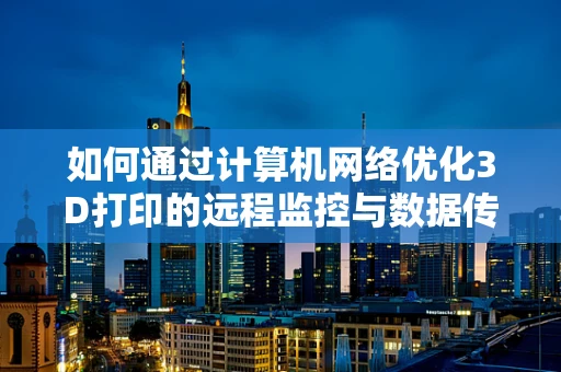 如何通过计算机网络优化3D打印的远程监控与数据传输？