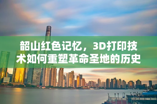 韶山红色记忆，3D打印技术如何重塑革命圣地的历史传承？