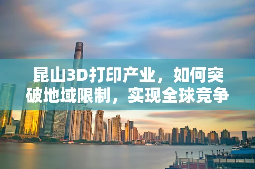昆山3D打印产业，如何突破地域限制，实现全球竞争力？