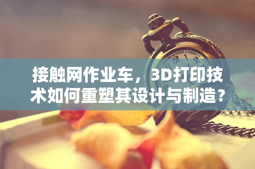 接触网作业车，3D打印技术如何重塑其设计与制造？