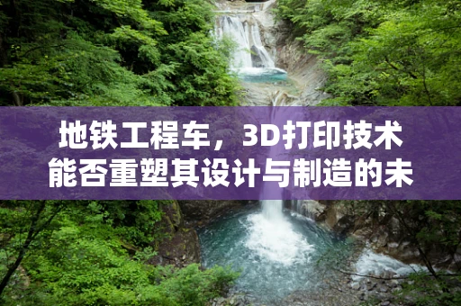 地铁工程车，3D打印技术能否重塑其设计与制造的未来？