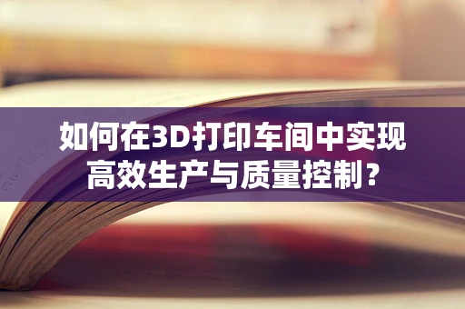 如何在3D打印车间中实现高效生产与质量控制？