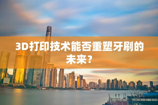3D打印技术能否重塑牙刷的未来？