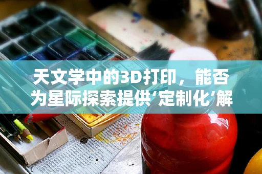 天文学中的3D打印，能否为星际探索提供‘定制化’解决方案？