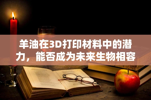 羊油在3D打印材料中的潜力，能否成为未来生物相容性创新的突破口？