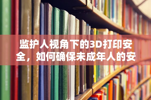 监护人视角下的3D打印安全，如何确保未成年人的安全使用？