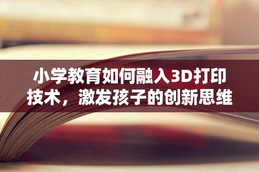 小学教育如何融入3D打印技术，激发孩子的创新思维？