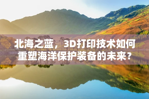 北海之蓝，3D打印技术如何重塑海洋保护装备的未来？