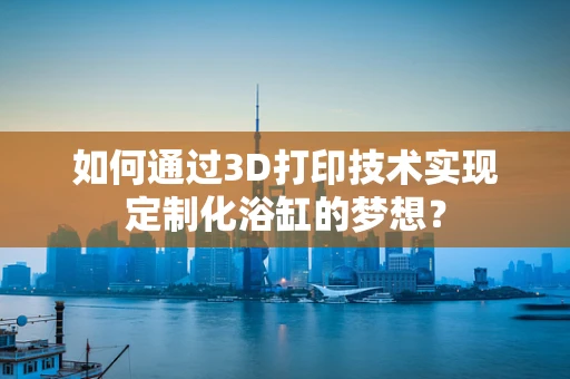 如何通过3D打印技术实现定制化浴缸的梦想？