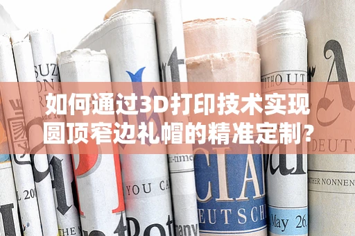 如何通过3D打印技术实现圆顶窄边礼帽的精准定制？