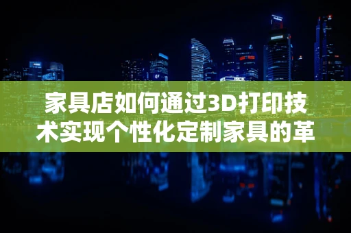 家具店如何通过3D打印技术实现个性化定制家具的革新？