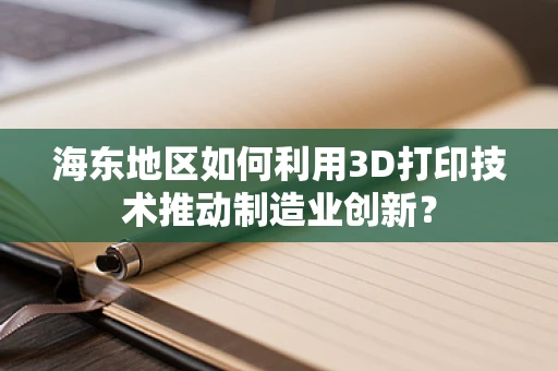 海东地区如何利用3D打印技术推动制造业创新？