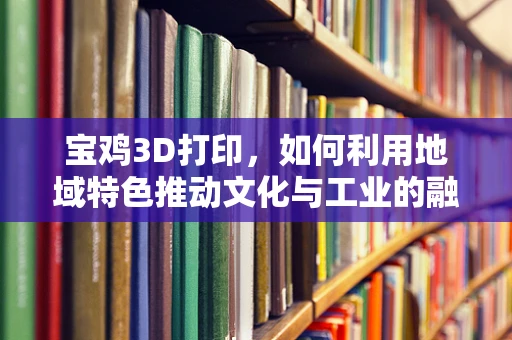 宝鸡3D打印，如何利用地域特色推动文化与工业的融合创新？