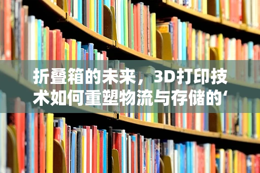 折叠箱的未来，3D打印技术如何重塑物流与存储的‘轻量化’时代？