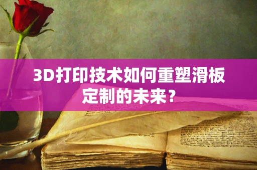3D打印技术如何重塑滑板定制的未来？