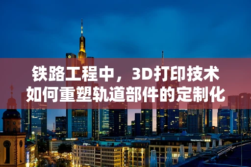 铁路工程中，3D打印技术如何重塑轨道部件的定制化与效率？