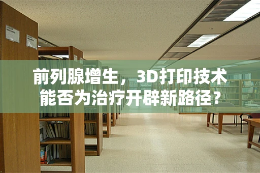 前列腺增生，3D打印技术能否为治疗开辟新路径？