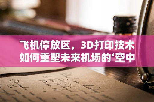 飞机停放区，3D打印技术如何重塑未来机场的‘空中港湾’？