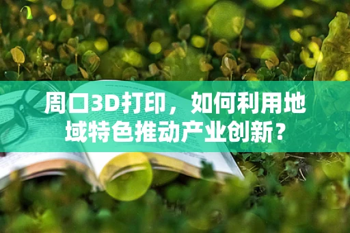 周口3D打印，如何利用地域特色推动产业创新？