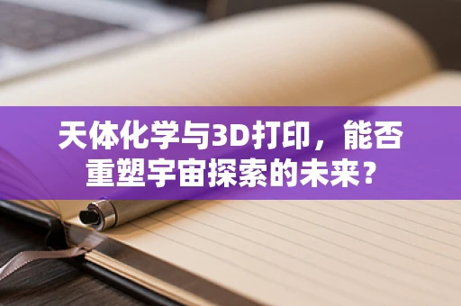 天体化学与3D打印，能否重塑宇宙探索的未来？