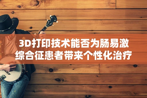3D打印技术能否为肠易激综合征患者带来个性化治疗新希望？