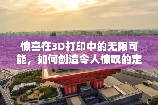 惊喜在3D打印中的无限可能，如何创造令人惊叹的定制化体验？