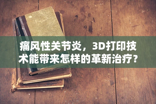 痛风性关节炎，3D打印技术能带来怎样的革新治疗？