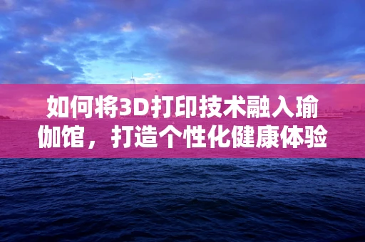 如何将3D打印技术融入瑜伽馆，打造个性化健康体验？