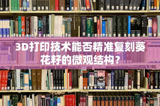 3D打印技术能否精准复刻葵花籽的微观结构？