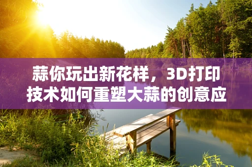 蒜你玩出新花样，3D打印技术如何重塑大蒜的创意应用？