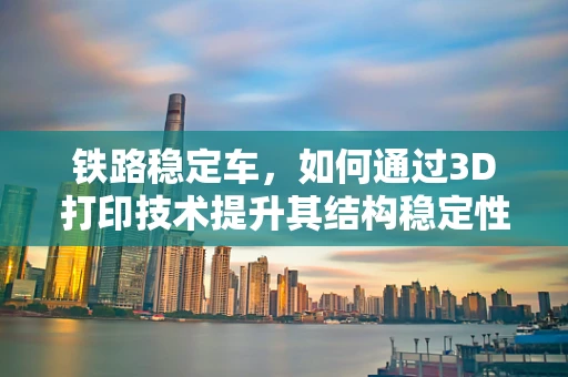 铁路稳定车，如何通过3D打印技术提升其结构稳定性和耐用性？