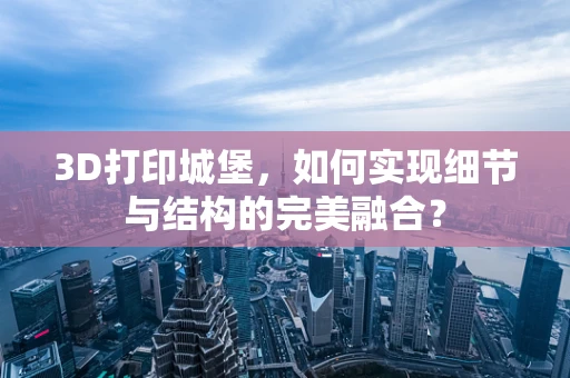 3D打印城堡，如何实现细节与结构的完美融合？