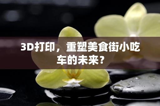 3D打印，重塑美食街小吃车的未来？