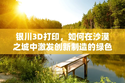 银川3D打印，如何在沙漠之城中激发创新制造的绿色革命？