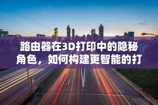 路由器在3D打印中的隐秘角色，如何构建更智能的打印环境？