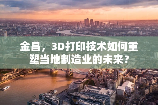 金昌，3D打印技术如何重塑当地制造业的未来？