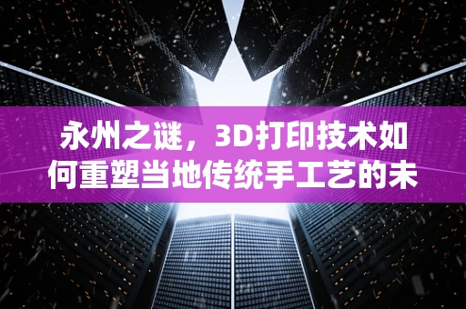 永州之谜，3D打印技术如何重塑当地传统手工艺的未来？
