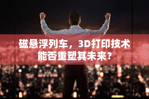 磁悬浮列车，3D打印技术能否重塑其未来？