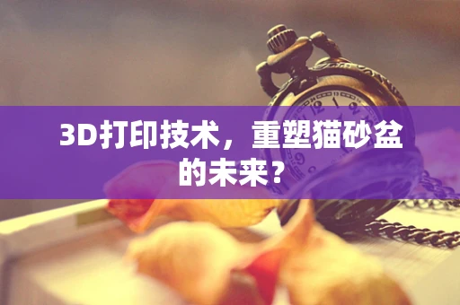 3D打印技术，重塑猫砂盆的未来？