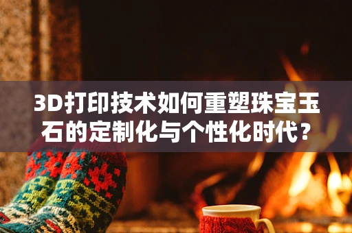 3D打印技术如何重塑珠宝玉石的定制化与个性化时代？