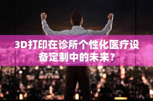 3D打印在诊所个性化医疗设备定制中的未来？